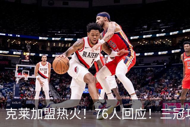克莱加盟热火！76人回应！三冠功臣与詹姆斯重聚！
